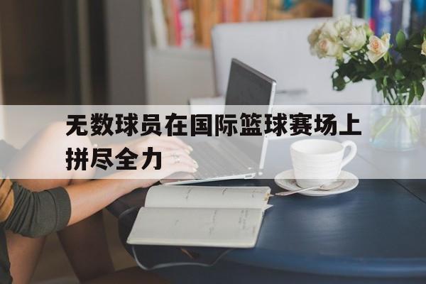 无数球员在国际篮球赛场上拼尽全力