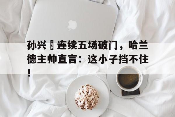 孙兴慜连续五场破门，哈兰德主帅直言：这小子挡不住！